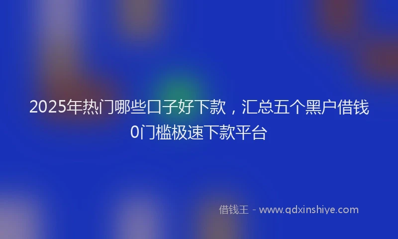 2025年热门哪些口子好下款，汇总五个黑户借钱0门槛极速下款平台
