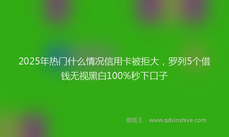 2025年热门什么情况信用卡被拒大，罗列5个借钱无视黑白100%秒下口子