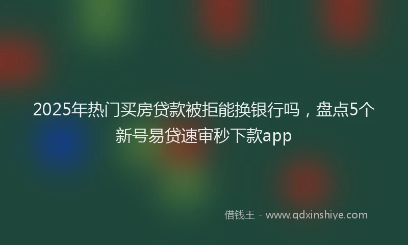 2025年热门买房贷款被拒能换银行吗，盘点5个新号易贷速审秒下款app