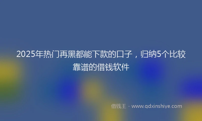 2025年热门再黑都能下款的口子，归纳5个比较靠谱的借钱软件