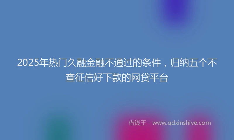 2025年热门久融金融不通过的条件，归纳五个不查征信好下款的网贷平台