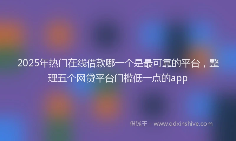 2025年热门在线借款哪一个是最可靠的平台，整理五个网贷平台门槛低一点的app