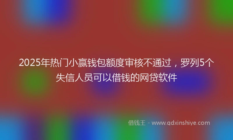 2025年热门小赢钱包额度审核不通过，罗列5个失信人员可以借钱的网贷软件