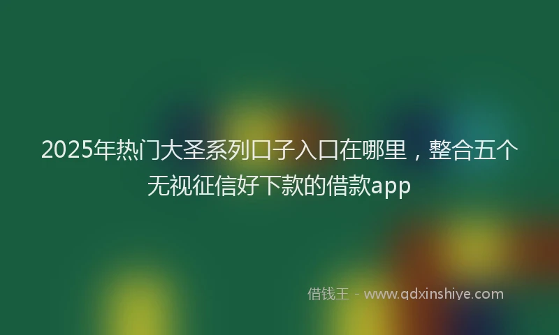 2025年热门大圣系列口子入口在哪里，整合五个无视征信好下款的借款app
