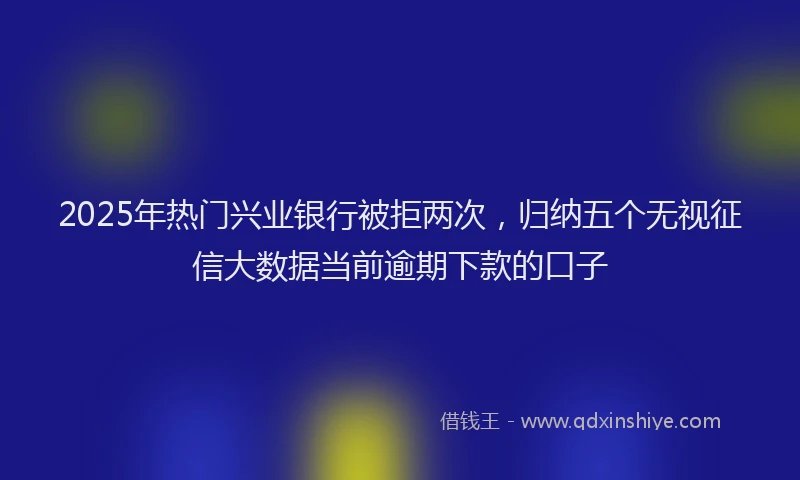 2025年热门兴业银行被拒两次，归纳五个无视征信大数据当前逾期下款的口子