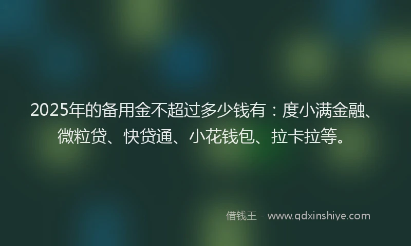 2025年的备用金不超过多少钱有：度小满金融、微粒贷、快贷通、小花钱包、拉卡拉等。