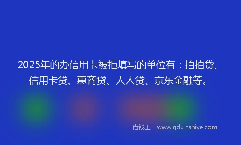 2025年的办信用卡被拒填写的单位有：拍拍贷、信用卡贷、惠商贷、人人贷、京东金融等。