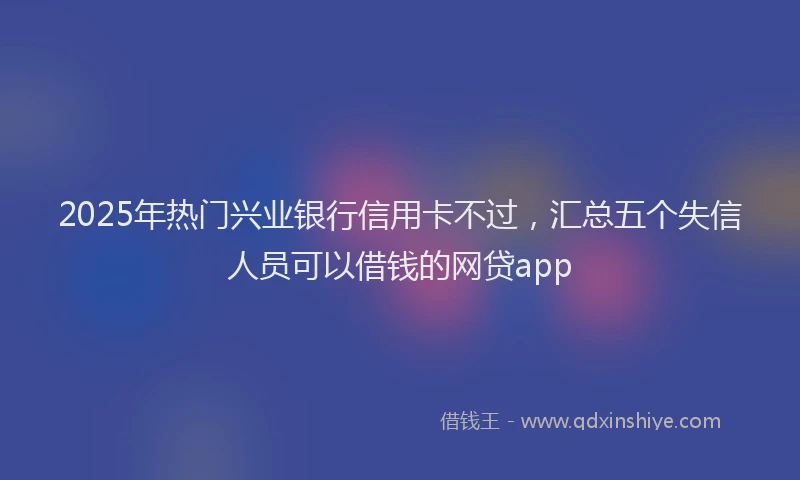 2025年热门兴业银行信用卡不过，汇总五个失信人员可以借钱的网贷app