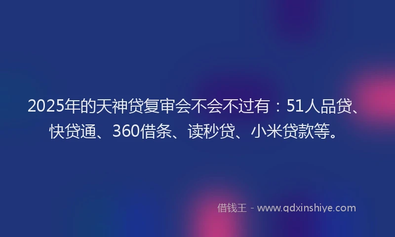 2025年的天神贷复审会不会不过有：51人品贷、快贷通、360借条、读秒贷、小米贷款等。