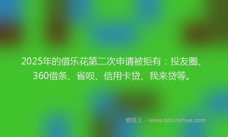 2025年的借乐花第二次申请被拒有：投友圈、360借条、省呗、信用卡贷、我来贷等。