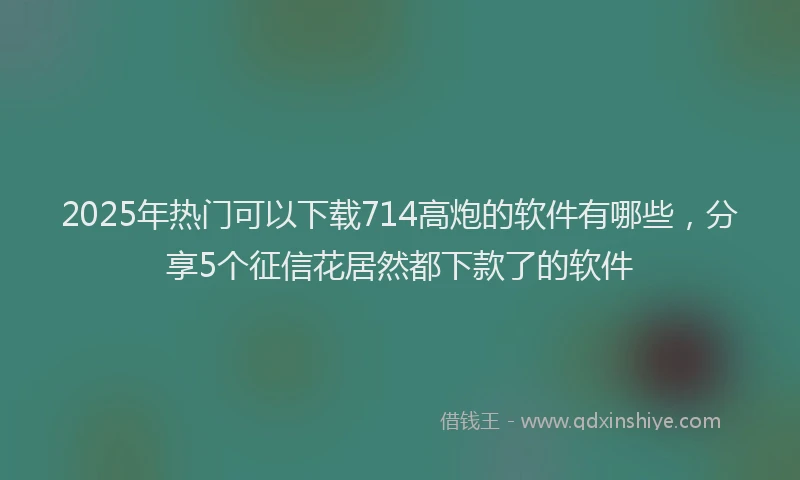 2025年热门可以下载714高炮的软件有哪些，分享5个征信花居然都下款了的软件