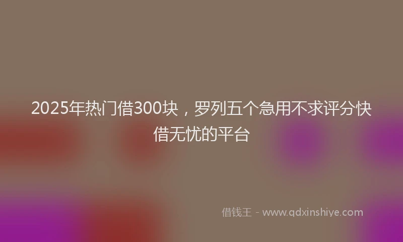 2025年热门借300块，罗列五个急用不求评分快借无忧的平台