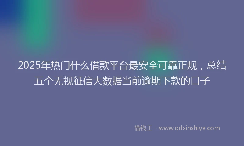 2025年热门什么借款平台最安全可靠正规，总结五个无视征信大数据当前逾期下款的口子
