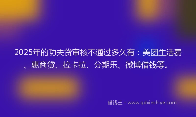 2025年的功夫贷审核不通过多久有：美团生活费、惠商贷、拉卡拉、分期乐、微博借钱等。