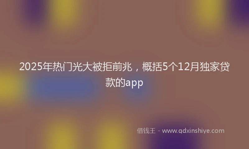 2025年热门光大被拒前兆，概括5个12月独家贷款的app