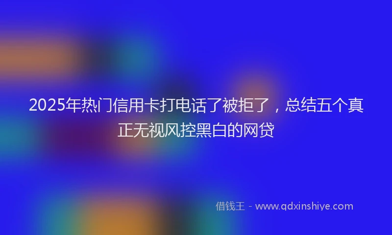 2025年热门信用卡打电话了被拒了，总结五个真正无视风控黑白的网贷