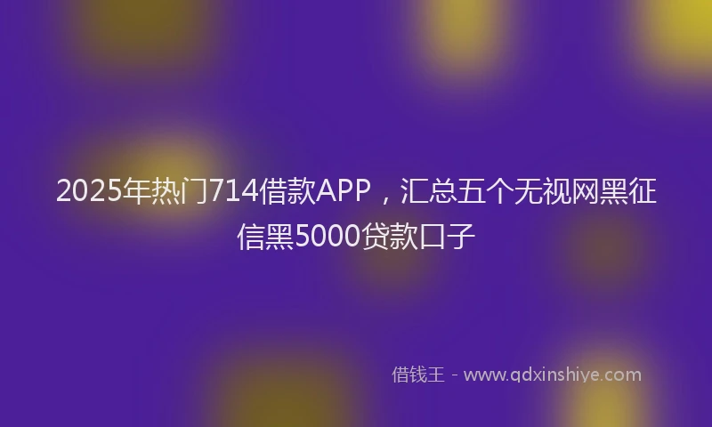 2025年热门714借款APP，汇总五个无视网黑征信黑5000贷款口子