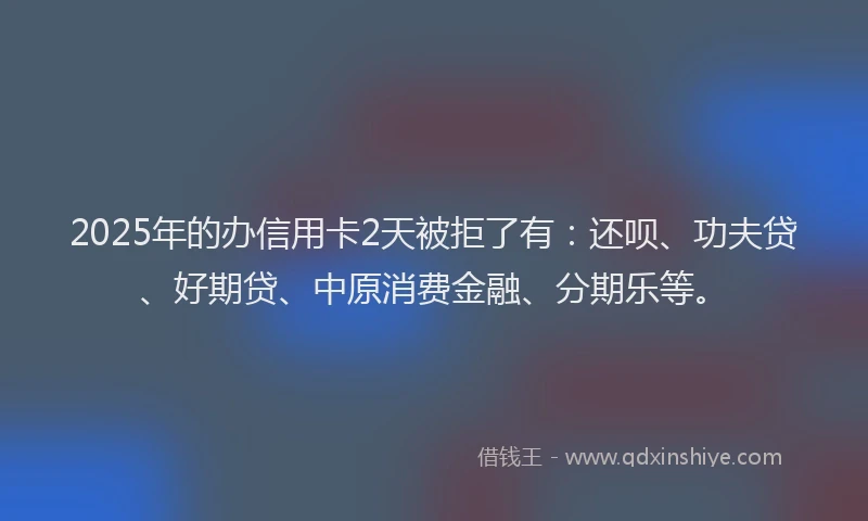 2025年的办信用卡2天被拒了有：还呗、功夫贷、好期贷、中原消费金融、分期乐等。
