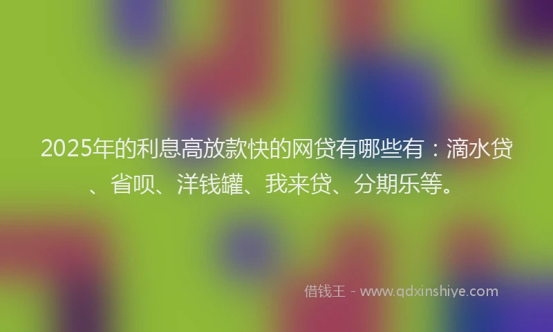 2025年的利息高放款快的网贷有哪些有：滴水贷、省呗、洋钱罐、我来贷、分期乐等。