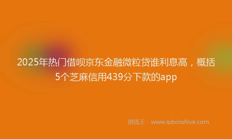 2025年热门借呗京东金融微粒贷谁利息高，概括5个芝麻信用439分下款的app