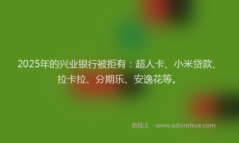 2025年的兴业银行被拒有：超人卡、小米贷款、拉卡拉、分期乐、安逸花等。