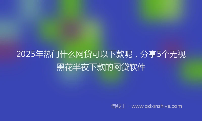 2025年热门什么网贷可以下款呢，分享5个无视黑花半夜下款的网贷软件