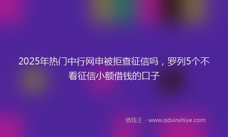 2025年热门中行网申被拒查征信吗，罗列5个不看征信小额借钱的口子