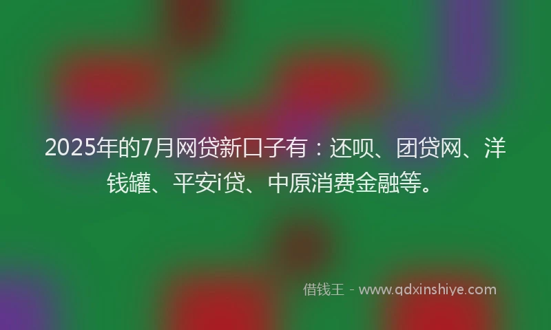 2025年的7月网贷新口子有：还呗、团贷网、洋钱罐、平安i贷、中原消费金融等。