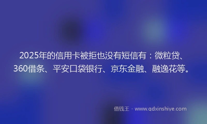 2025年的信用卡被拒也没有短信有：微粒贷、360借条、平安口袋银行、京东金融、融逸花等。
