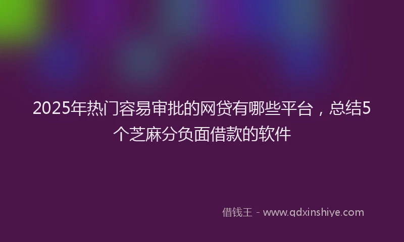 2025年热门容易审批的网贷有哪些平台，总结5个芝麻分负面借款的软件