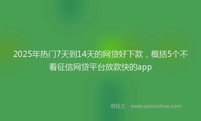 2025年热门7天到14天的网贷好下款，概括5个不看征信网贷平台放款快的app