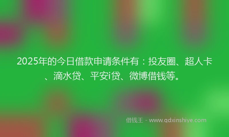 2025年的今日借款申请条件有：投友圈、超人卡、滴水贷、平安i贷、微博借钱等。