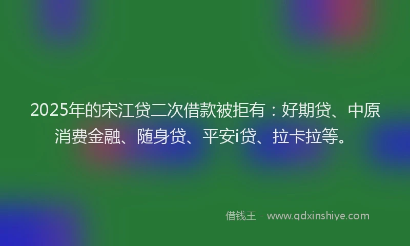 2025年的宋江贷二次借款被拒有：好期贷、中原消费金融、随身贷、平安i贷、拉卡拉等。