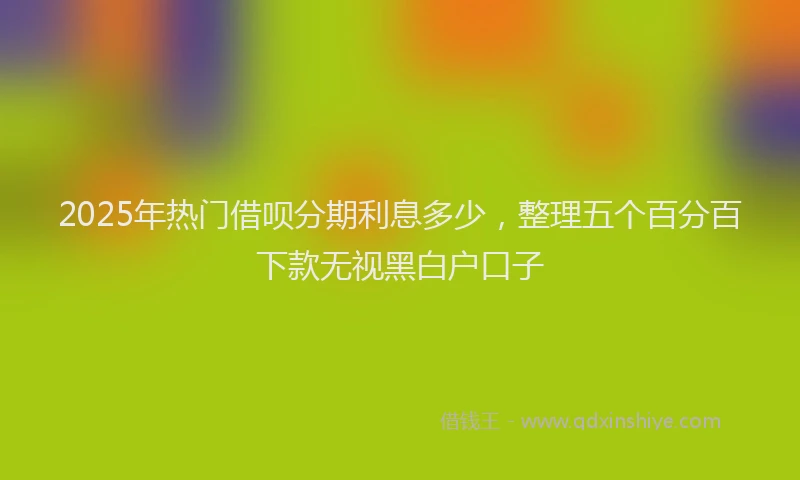 2025年热门借呗分期利息多少，整理五个百分百下款无视黑白户口子