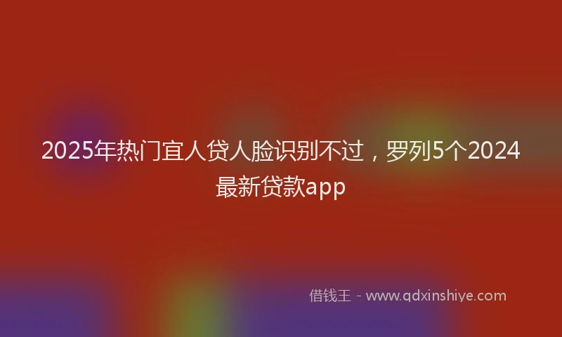 2025年热门宜人贷人脸识别不过，罗列5个2024最新贷款app