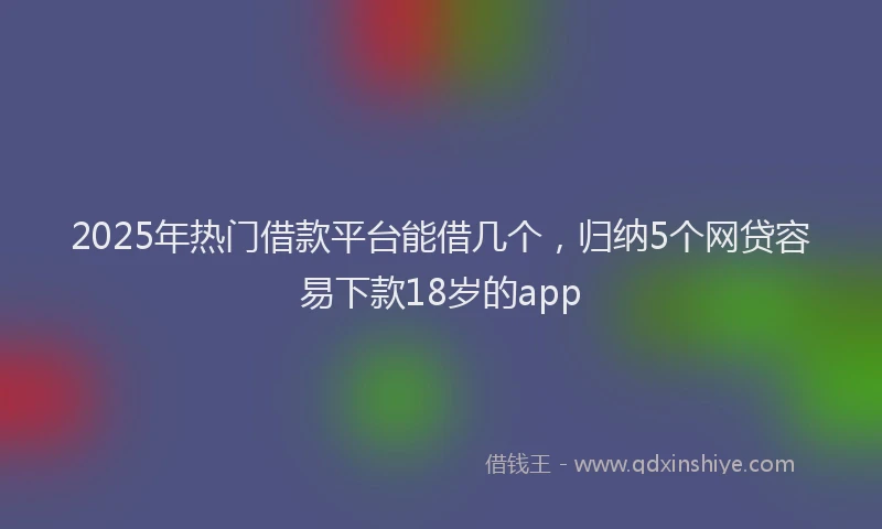 2025年热门借款平台能借几个，归纳5个网贷容易下款18岁的app