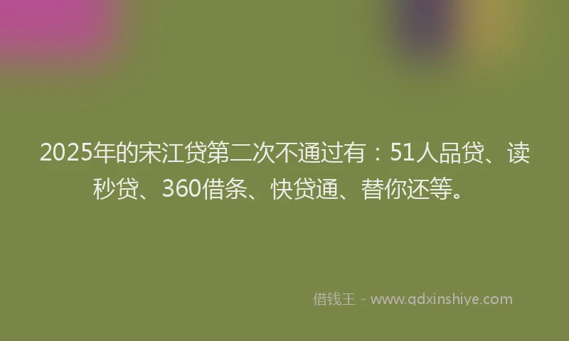 2025年的宋江贷第二次不通过有：51人品贷、读秒贷、360借条、快贷通、替你还等。