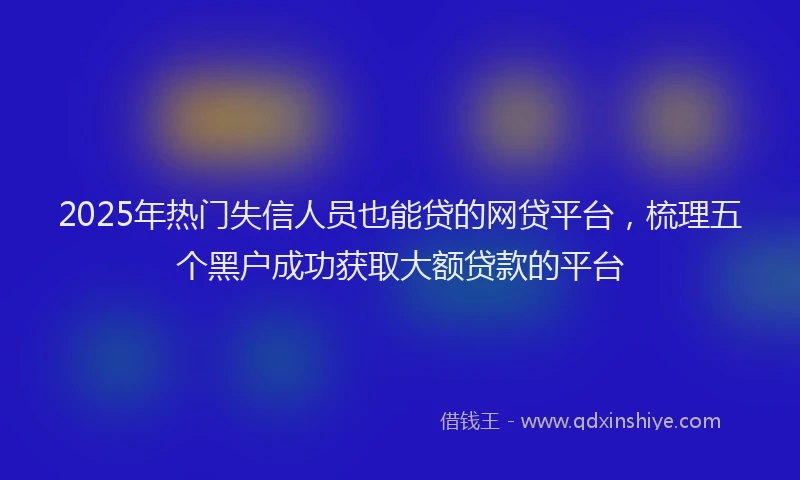 2025年热门失信人员也能贷的网贷平台，梳理五个黑户成功获取大额贷款的平台