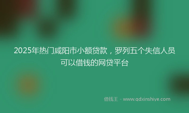 2025年热门咸阳市小额贷款，罗列五个失信人员可以借钱的网贷平台