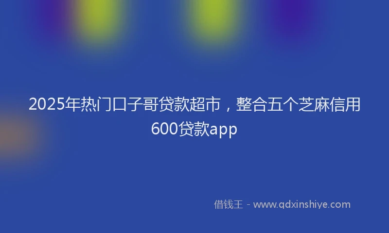 2025年热门口子哥贷款超市，整合五个芝麻信用600贷款app