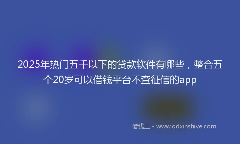 2025年热门五千以下的贷款软件有哪些，整合五个20岁可以借钱平台不查征信的app