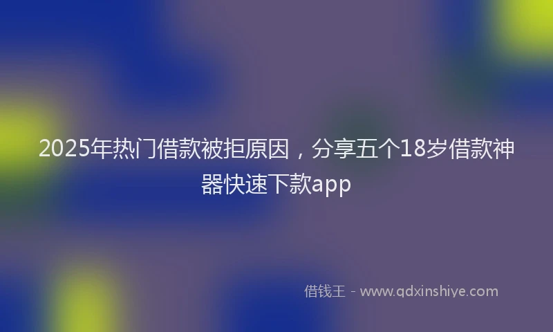 2025年热门借款被拒原因，分享五个18岁借款神器快速下款app