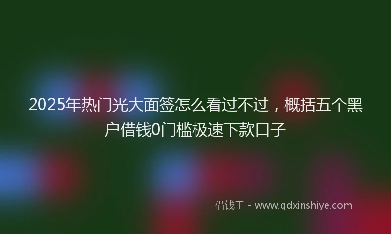 2025年热门光大面签怎么看过不过，概括五个黑户借钱0门槛极速下款口子