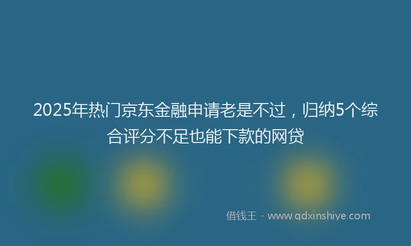 2025年热门京东金融申请老是不过，归纳5个综合评分不足也能下款的网贷