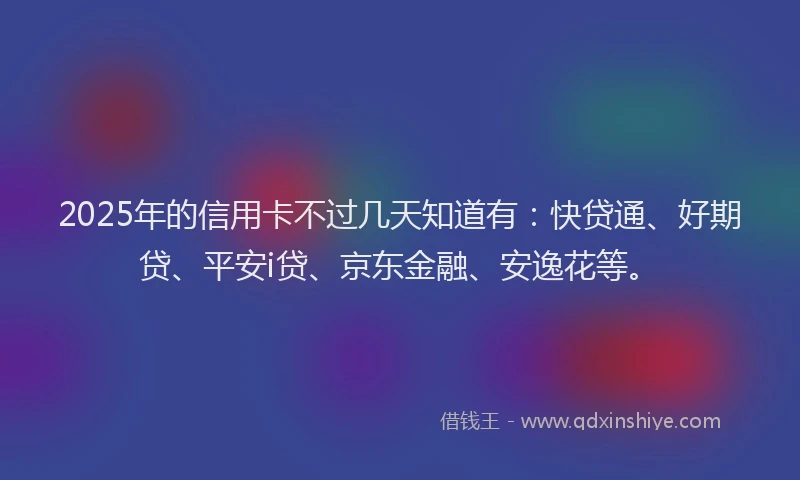 2025年的信用卡不过几天知道有：快贷通、好期贷、平安i贷、京东金融、安逸花等。