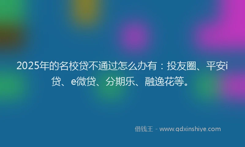 2025年的名校贷不通过怎么办有：投友圈、平安i贷、e微贷、分期乐、融逸花等。