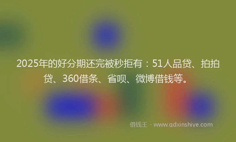 2025年的好分期还完被秒拒有：51人品贷、拍拍贷、360借条、省呗、微博借钱等。