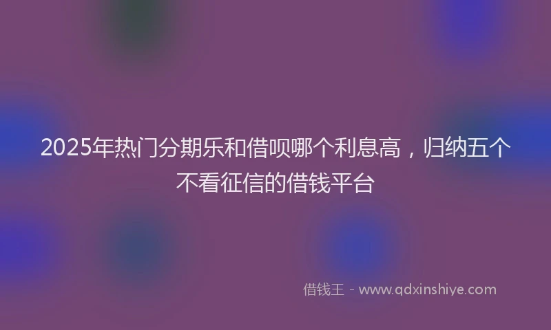 2025年热门分期乐和借呗哪个利息高，归纳五个不看征信的借钱平台