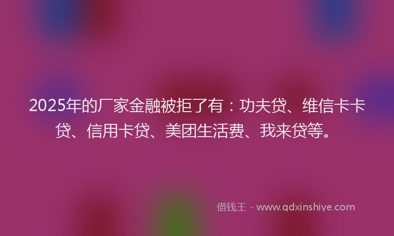 2025年的厂家金融被拒了有：功夫贷、维信卡卡贷、信用卡贷、美团生活费、我来贷等。