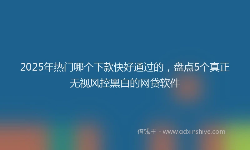 2025年热门哪个下款快好通过的，盘点5个真正无视风控黑白的网贷软件
